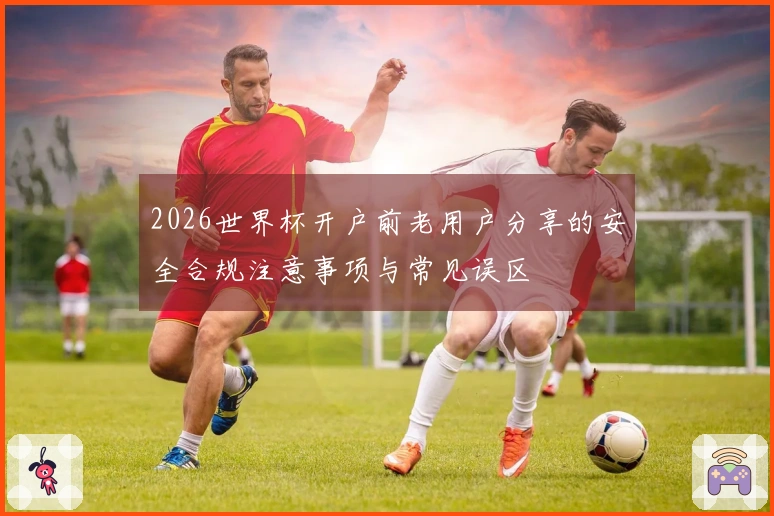 2026世界杯开户前老用户分享的安全合规注意事项与常见误区